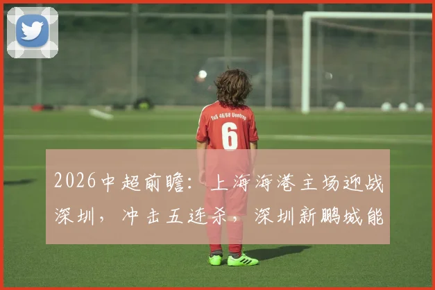2026中超前瞻:上海海港主场迎战深圳,冲击五连杀,深圳新鹏城能否打破魔咒夺取客场积分?