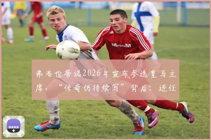 弗洛伦蒂诺2026年宣布参选皇马主席,“传奇仍待续写”背后:连任之路、潜在挑战与未来计划全解析