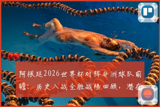 阿根廷2026世界杯对阵非洲球队前瞻:历史八战全胜战绩回顾,潜在对手埃及等队分析及胜率预测