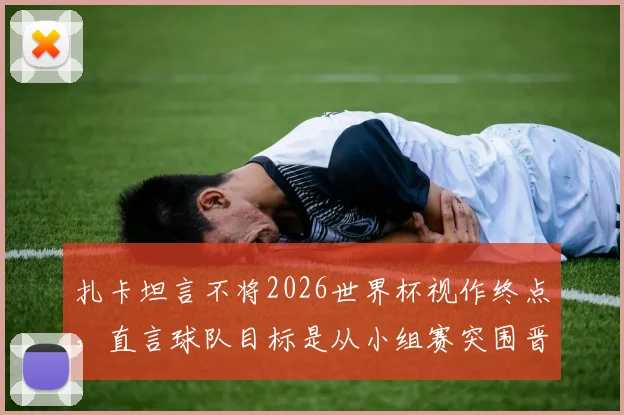 扎卡坦言不将2026世界杯视作终点，直言球队目标是从小组赛突围晋级