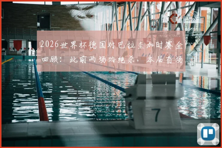 2026世界杯德国对巴拉圭加时赛全回顾：此前两场均绝杀，本届首场加时赛战况与技术统计深度解析