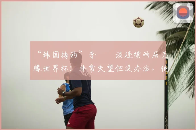 “韩国梅西”李昇祐谈连续两届无缘世界杯:非常失望但没办法,他的技术特点与当前韩国队选人分析
