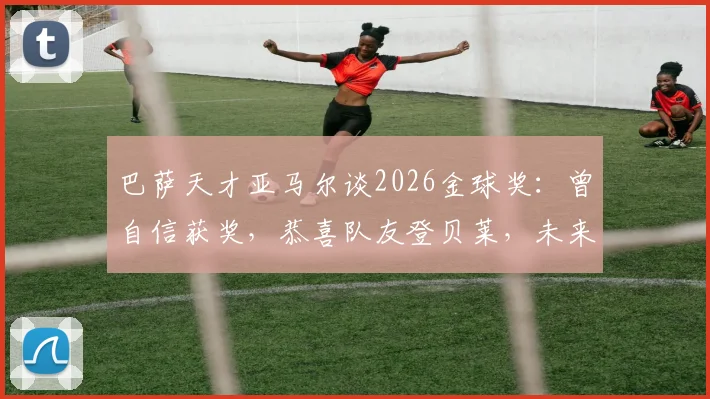 巴萨天才亚马尔谈2026金球奖：曾自信获奖，恭喜队友登贝莱，未来巨星格局引热议