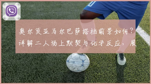奥尔莫亚马尔巴萨搭档前景如何？详解二人场上默契与化学反应，展望2026世界杯共同目标